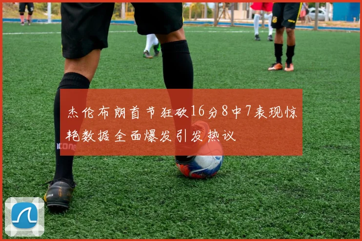 杰伦布朗首节狂砍16分8中7表现惊艳数据全面爆发引发热议