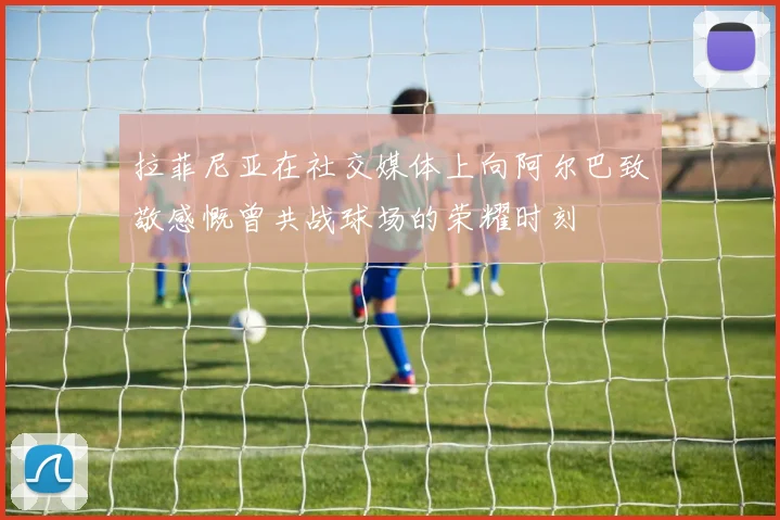 拉菲尼亚在社交媒体上向阿尔巴致敬感慨曾共战球场的荣耀时刻