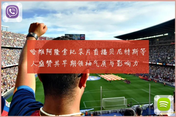 哈维阿隆索纪录片首播贝尼特斯等人盛赞其早期领袖气质与影响力