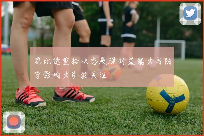 恩比德重拾状态展现封盖能力与防守影响力引发关注