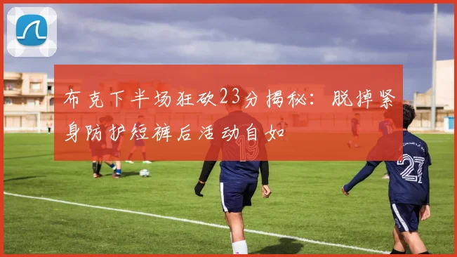 布克下半场狂砍23分揭秘：脱掉紧身防护短裤后活动自如