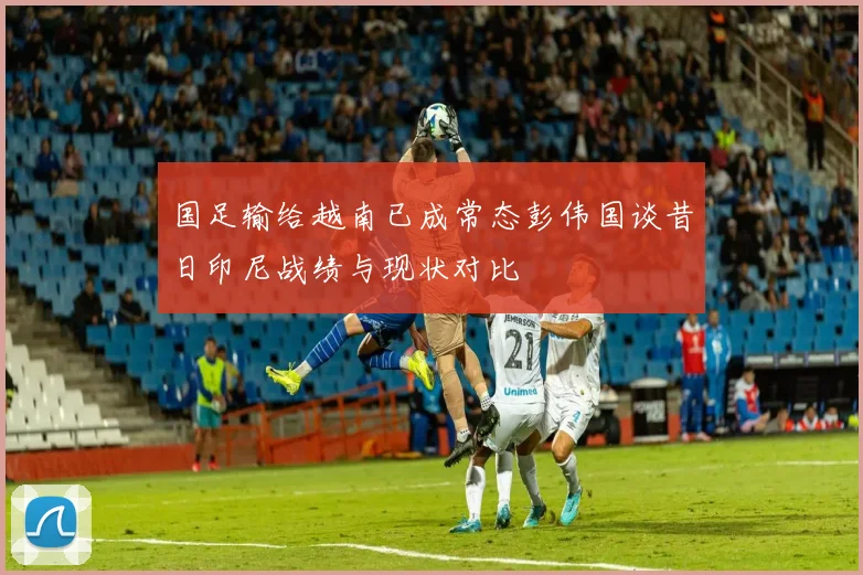 国足输给越南已成常态彭伟国谈昔日印尼战绩与现状对比