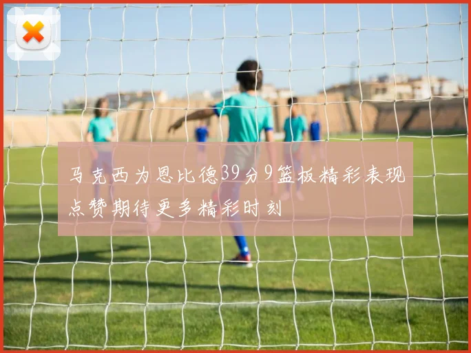 马克西为恩比德39分9篮板精彩表现点赞期待更多精彩时刻