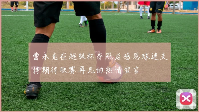 曹永竞在超级杯夺冠后感恩球迷支持期待联赛再见的热情宣言