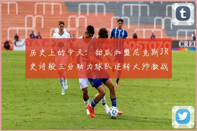 历史上的今天：甜瓜加盟尼克斯JR史诗般三分助力球队逆转大帅激战指环王