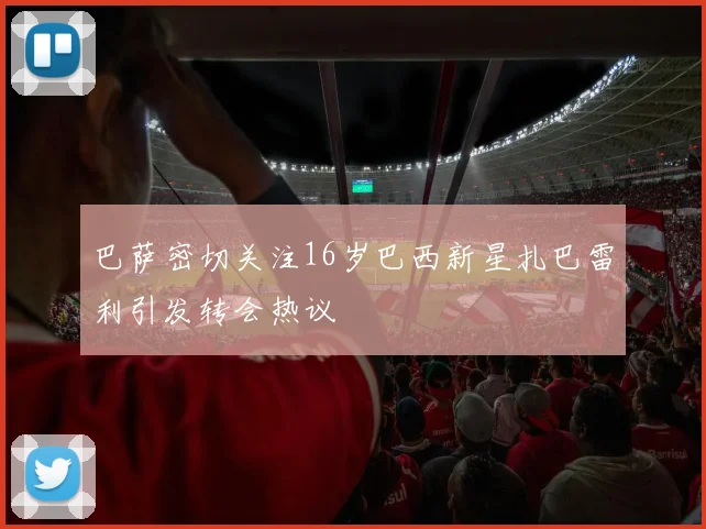巴萨密切关注16岁巴西新星扎巴雷利引发转会热议