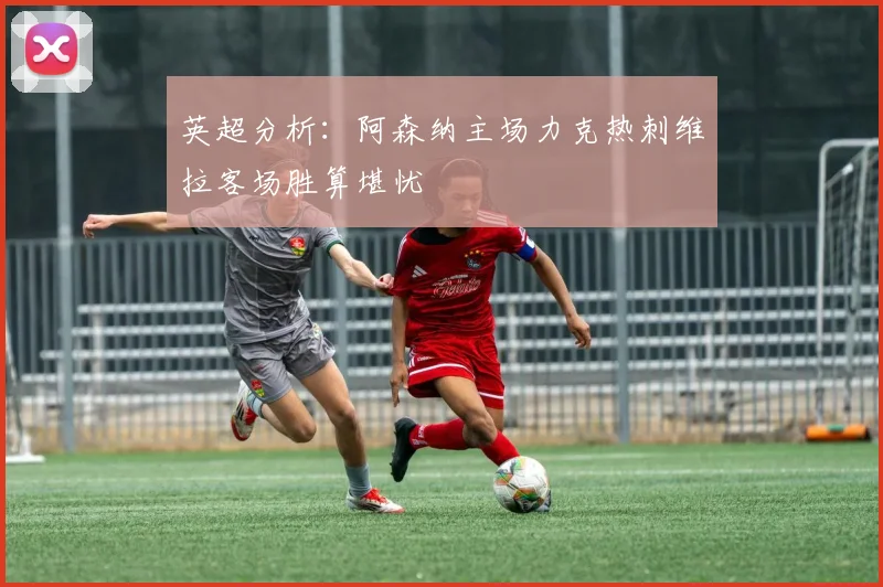 英超分析：阿森纳主场力克热刺维拉客场胜算堪忧