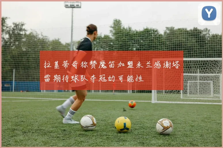 拉基蒂奇称赞魔笛加盟米兰感谢塔雷期待球队夺冠的可能性