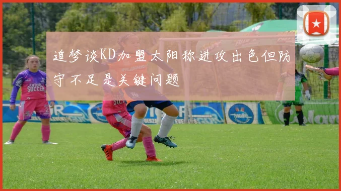 追梦谈KD加盟太阳称进攻出色但防守不足是关键问题