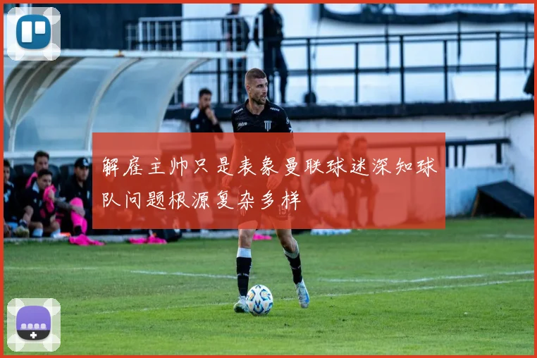 解雇主帅只是表象曼联球迷深知球队问题根源复杂多样
