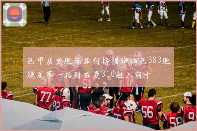 西甲历史胜场排行榜揭晓梅西383胜稳居第一格列兹曼310胜入前十