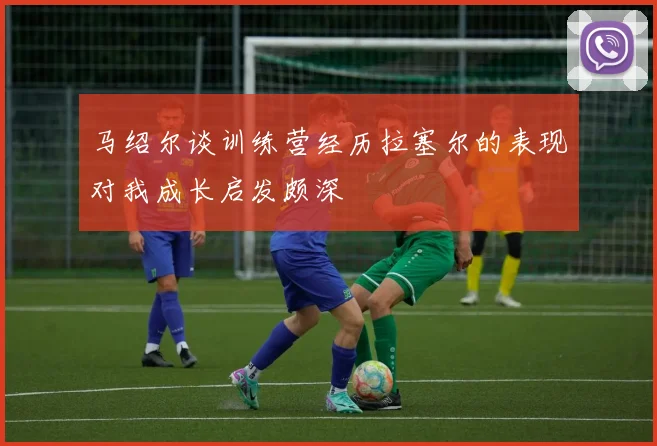 马绍尔谈训练营经历拉塞尔的表现对我成长启发颇深