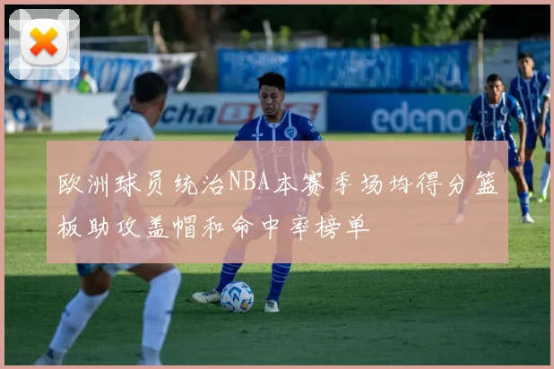 欧洲球员统治NBA本赛季场均得分篮板助攻盖帽和命中率榜单