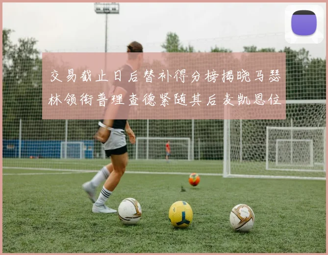 交易截止日后替补得分榜揭晓马瑟林领衔普理查德紧随其后麦凯恩位列第三