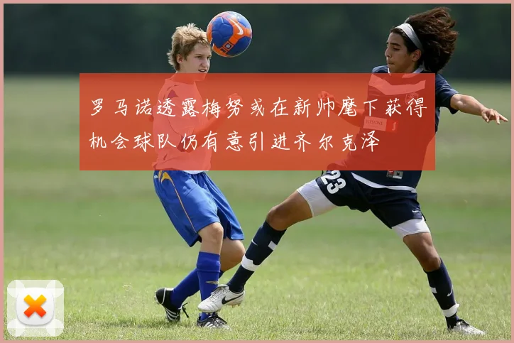 罗马诺透露梅努或在新帅麾下获得机会球队仍有意引进齐尔克泽