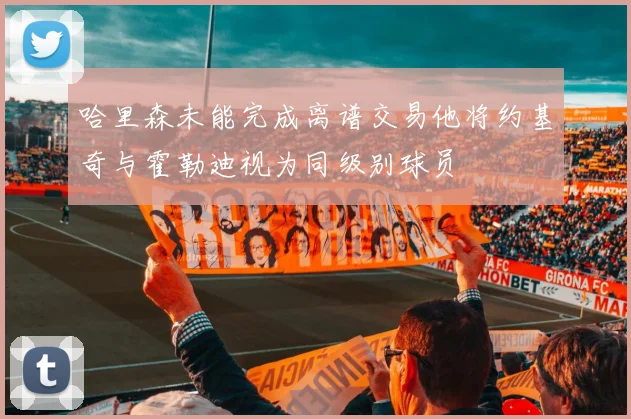 哈里森未能完成离谱交易他将约基奇与霍勒迪视为同级别球员