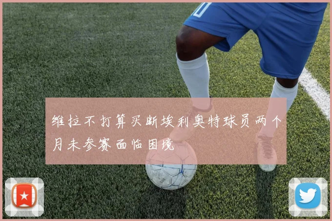 维拉不打算买断埃利奥特球员两个月未参赛面临困境