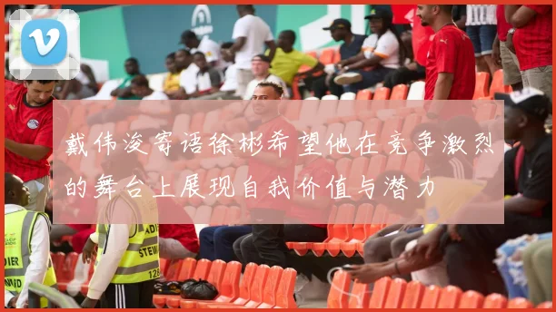 戴伟浚寄语徐彬希望他在竞争激烈的舞台上展现自我价值与潜力