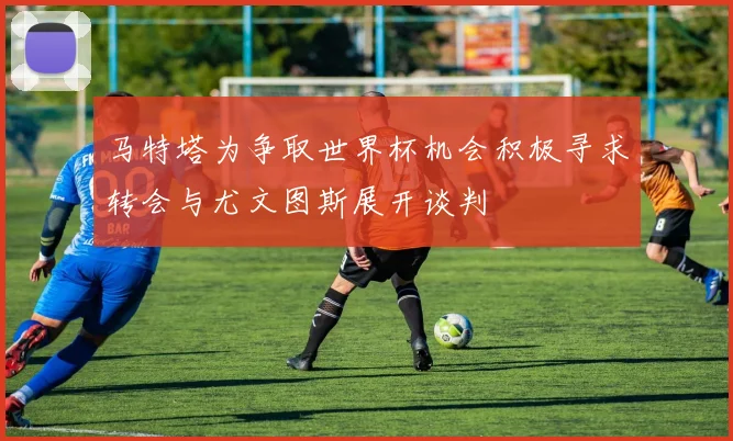 马特塔为争取世界杯机会积极寻求转会与尤文图斯展开谈判