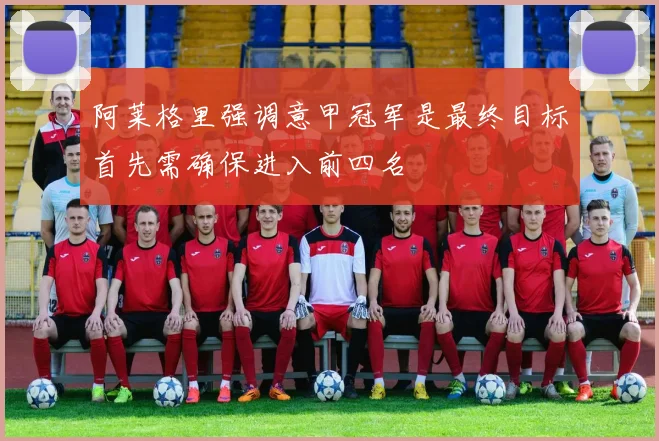阿莱格里强调意甲冠军是最终目标首先需确保进入前四名
