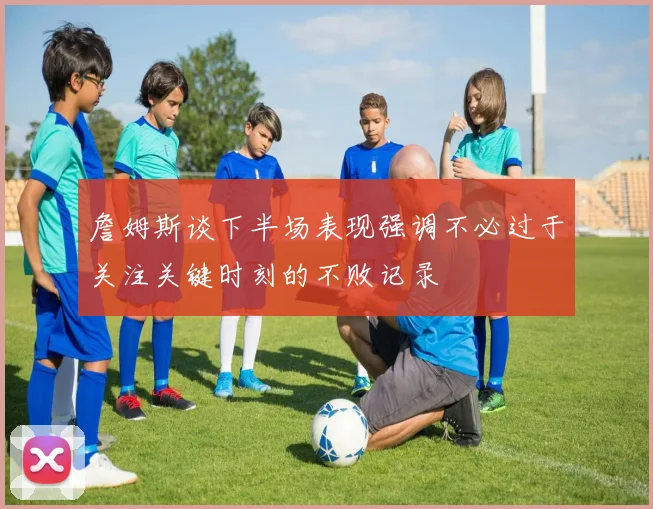 詹姆斯谈下半场表现强调不必过于关注关键时刻的不败记录