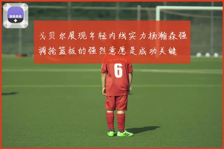 戈贝尔展现年轻内线实力杨瀚森强调抢篮板的强烈意愿是成功关键