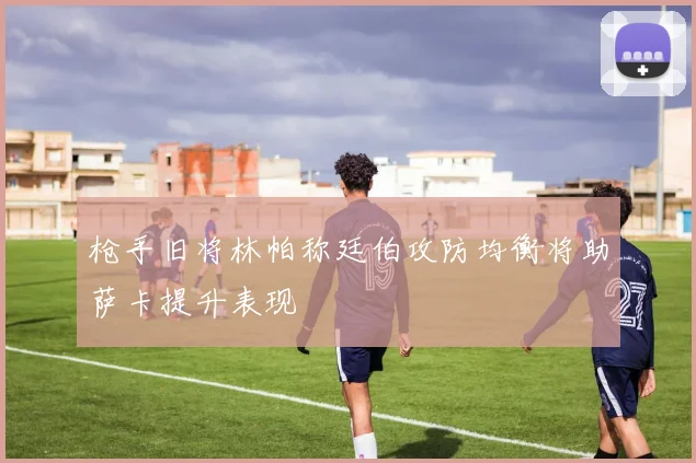 枪手旧将林帕称廷伯攻防均衡将助萨卡提升表现