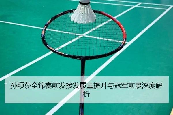 孙颖莎全锦赛前发接发质量提升与冠军前景深度解析 | leyu